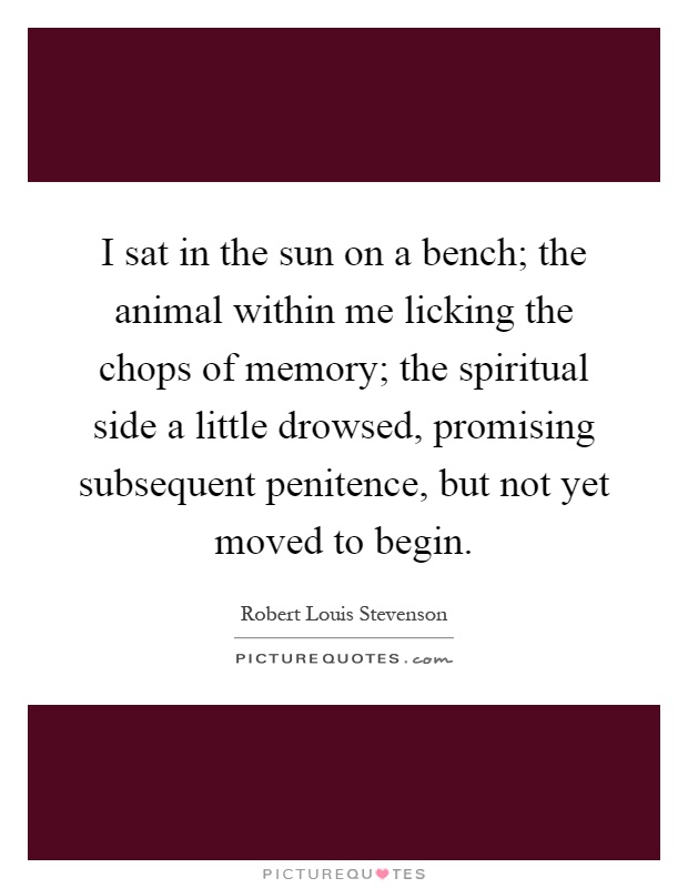I sat in the sun on a bench; the animal within me licking the chops of memory; the spiritual side a little drowsed, promising subsequent penitence, but not yet moved to begin Picture Quote #1