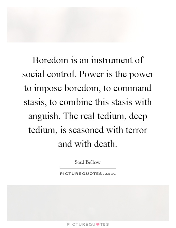 Boredom is an instrument of social control. Power is the power to impose boredom, to command stasis, to combine this stasis with anguish. The real tedium, deep tedium, is seasoned with terror and with death Picture Quote #1