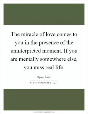 The miracle of love comes to you in the presence of the uninterpreted moment. If you are mentally somewhere else, you miss real life Picture Quote #1