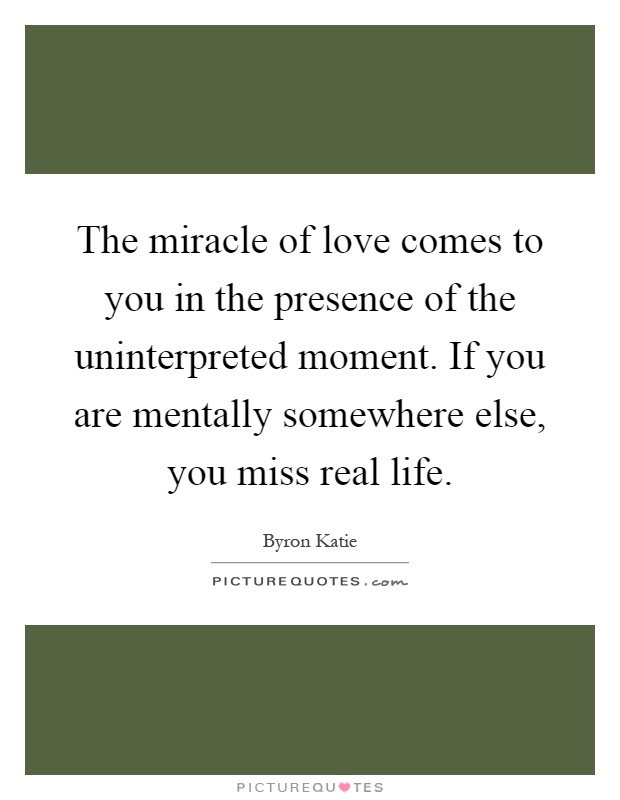 The miracle of love comes to you in the presence of the uninterpreted moment. If you are mentally somewhere else, you miss real life Picture Quote #1