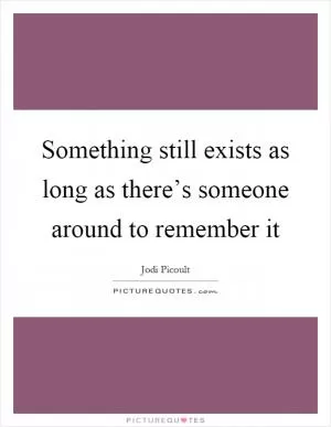 Something still exists as long as there’s someone around to remember it Picture Quote #1