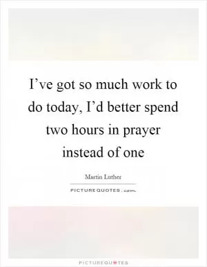 I’ve got so much work to do today, I’d better spend two hours in prayer instead of one Picture Quote #1