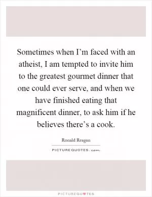 Sometimes when I’m faced with an atheist, I am tempted to invite him to the greatest gourmet dinner that one could ever serve, and when we have finished eating that magnificent dinner, to ask him if he believes there’s a cook Picture Quote #1