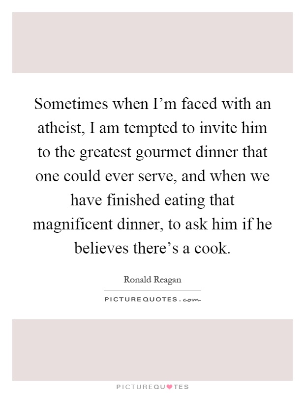 Sometimes when I'm faced with an atheist, I am tempted to invite him to the greatest gourmet dinner that one could ever serve, and when we have finished eating that magnificent dinner, to ask him if he believes there's a cook Picture Quote #1