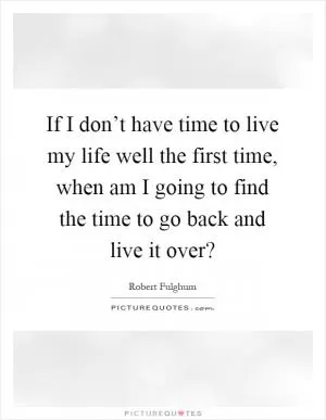If I don’t have time to live my life well the first time, when am I going to find the time to go back and live it over? Picture Quote #1