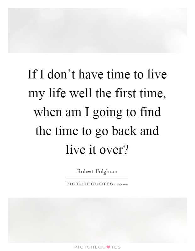If I don't have time to live my life well the first time, when am I going to find the time to go back and live it over? Picture Quote #1