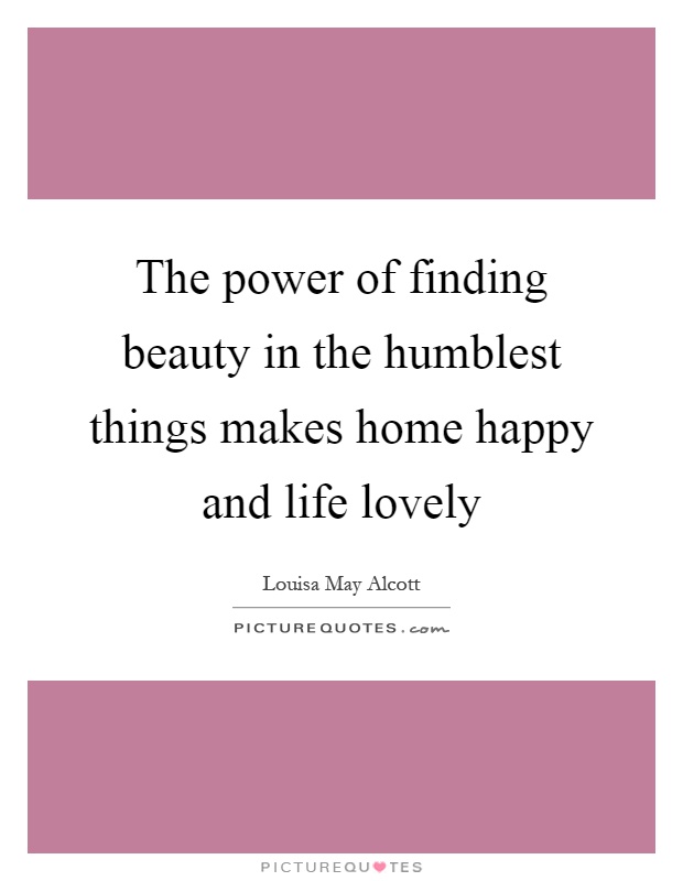 The power of finding beauty in the humblest things makes home happy and life lovely Picture Quote #1