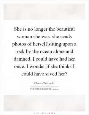 She is no longer the beautiful woman she was. she sends photos of herself sitting upon a rock by the ocean alone and damned. I could have had her once. I wonder if she thinks I could have saved her? Picture Quote #1