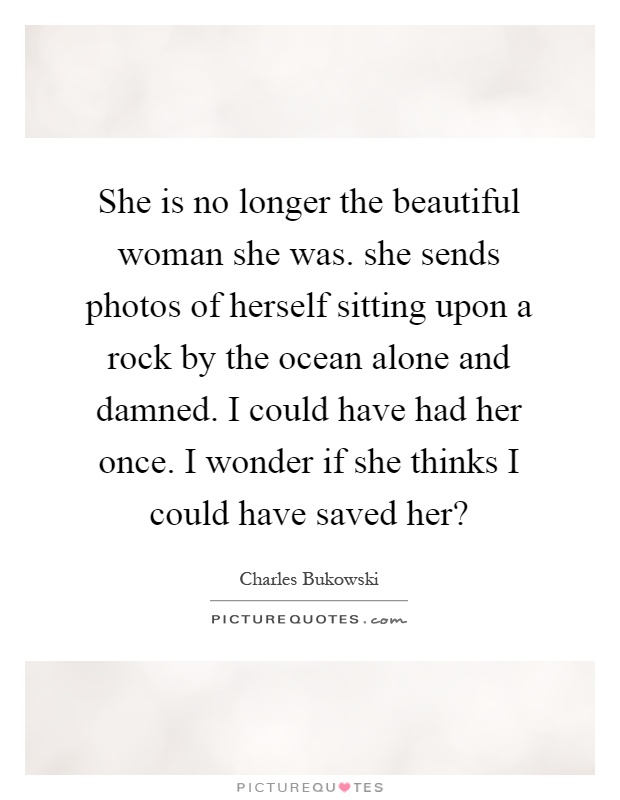 She is no longer the beautiful woman she was. she sends photos of herself sitting upon a rock by the ocean alone and damned. I could have had her once. I wonder if she thinks I could have saved her? Picture Quote #1