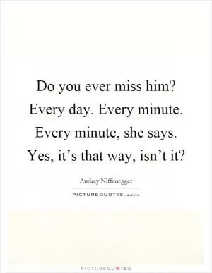 Do you ever miss him? Every day. Every minute. Every minute, she says. Yes, it’s that way, isn’t it? Picture Quote #1