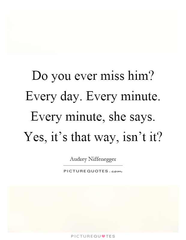 Do you ever miss him? Every day. Every minute. Every minute, she says. Yes, it's that way, isn't it? Picture Quote #1
