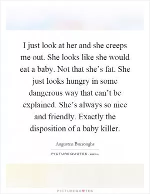 I just look at her and she creeps me out. She looks like she would eat a baby. Not that she’s fat. She just looks hungry in some dangerous way that can’t be explained. She’s always so nice and friendly. Exactly the disposition of a baby killer Picture Quote #1