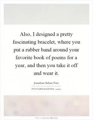Also, I designed a pretty fascinating bracelet, where you put a rubber band around your favorite book of poems for a year, and then you take it off and wear it Picture Quote #1