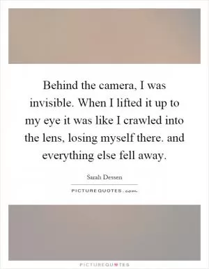 Behind the camera, I was invisible. When I lifted it up to my eye it was like I crawled into the lens, losing myself there. and everything else fell away Picture Quote #1