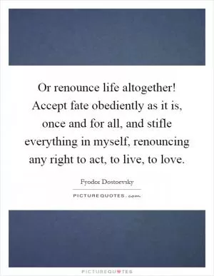 Or renounce life altogether! Accept fate obediently as it is, once and for all, and stifle everything in myself, renouncing any right to act, to live, to love Picture Quote #1