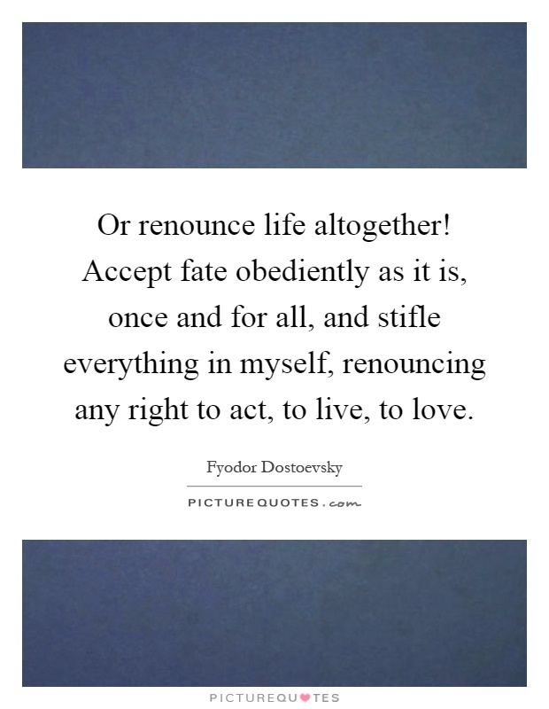 Or renounce life altogether! Accept fate obediently as it is, once and for all, and stifle everything in myself, renouncing any right to act, to live, to love Picture Quote #1