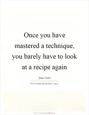 Once you have mastered a technique, you barely have to look at a recipe again Picture Quote #1