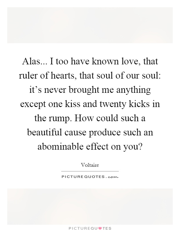 Alas... I too have known love, that ruler of hearts, that soul of our soul: it's never brought me anything except one kiss and twenty kicks in the rump. How could such a beautiful cause produce such an abominable effect on you? Picture Quote #1