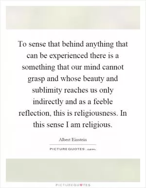 To sense that behind anything that can be experienced there is a something that our mind cannot grasp and whose beauty and sublimity reaches us only indirectly and as a feeble reflection, this is religiousness. In this sense I am religious Picture Quote #1