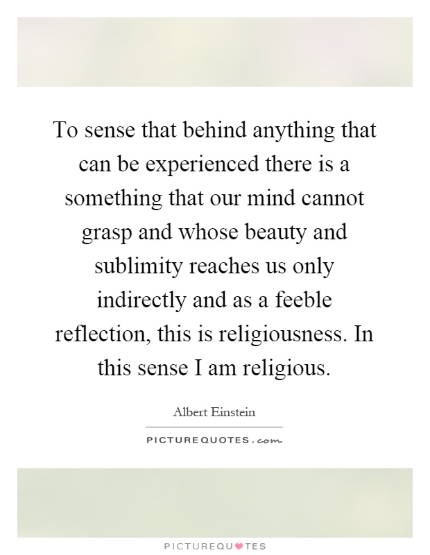 To sense that behind anything that can be experienced there is a something that our mind cannot grasp and whose beauty and sublimity reaches us only indirectly and as a feeble reflection, this is religiousness. In this sense I am religious Picture Quote #1