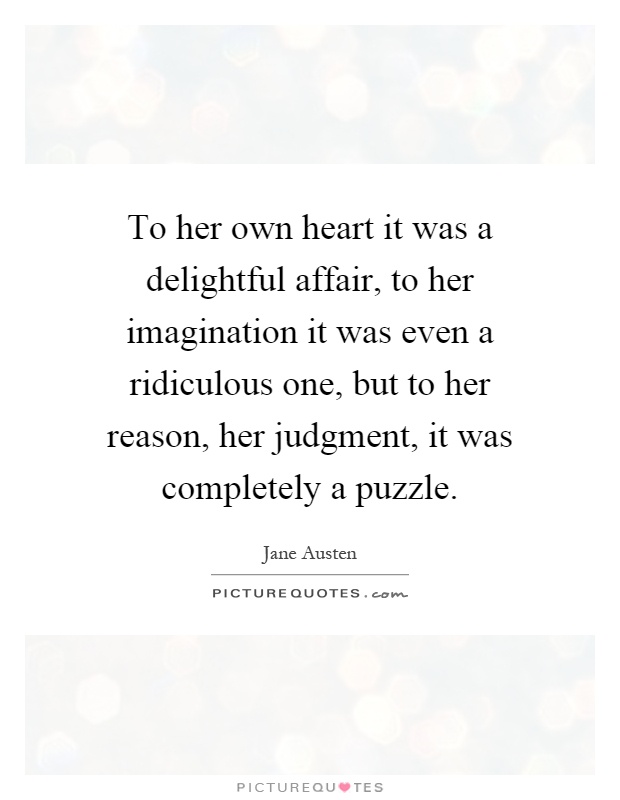 To her own heart it was a delightful affair, to her imagination it was even a ridiculous one, but to her reason, her judgment, it was completely a puzzle Picture Quote #1