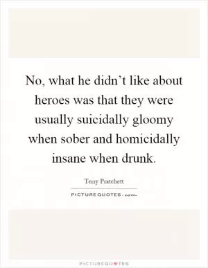 No, what he didn’t like about heroes was that they were usually suicidally gloomy when sober and homicidally insane when drunk Picture Quote #1