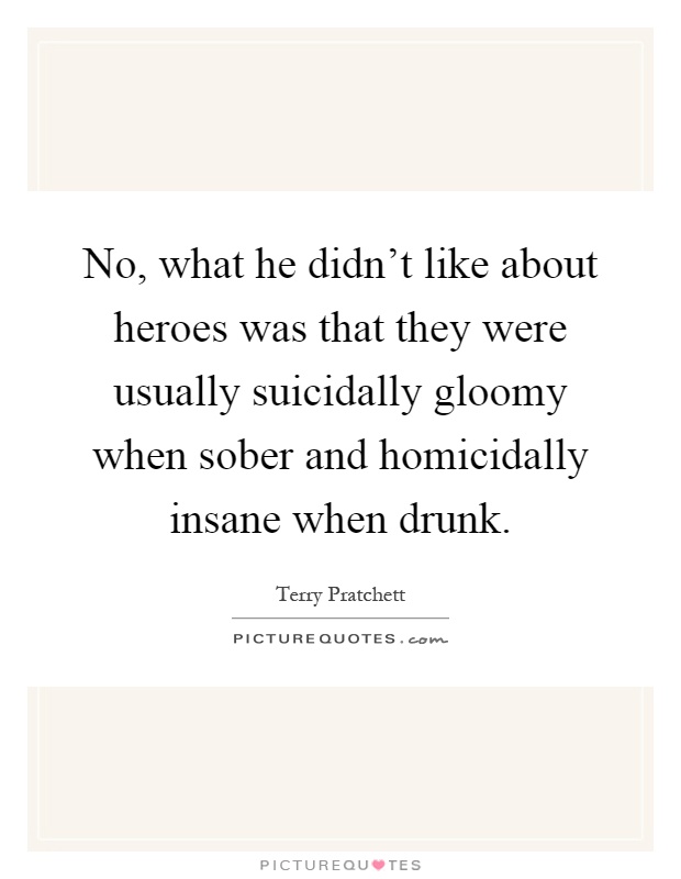 No, what he didn't like about heroes was that they were usually suicidally gloomy when sober and homicidally insane when drunk Picture Quote #1
