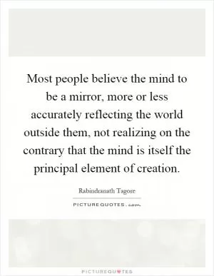 Most people believe the mind to be a mirror, more or less accurately reflecting the world outside them, not realizing on the contrary that the mind is itself the principal element of creation Picture Quote #1