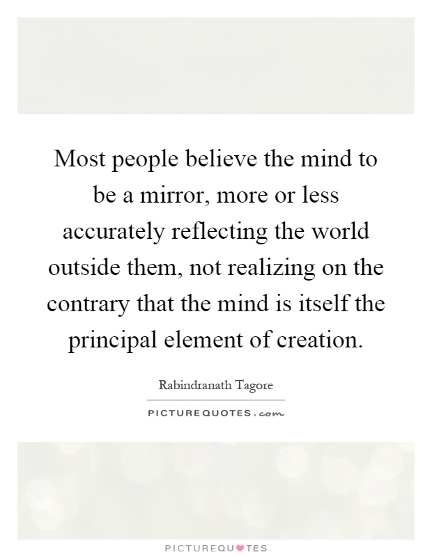 Most people believe the mind to be a mirror, more or less accurately reflecting the world outside them, not realizing on the contrary that the mind is itself the principal element of creation Picture Quote #1