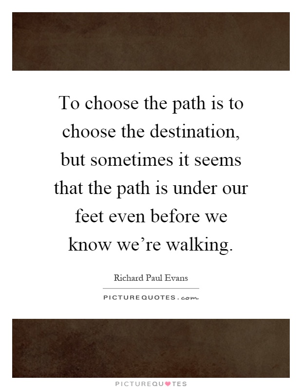 To choose the path is to choose the destination, but sometimes it seems that the path is under our feet even before we know we're walking Picture Quote #1