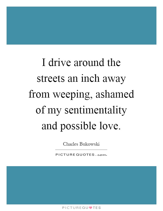I drive around the streets an inch away from weeping, ashamed of my sentimentality and possible love Picture Quote #1