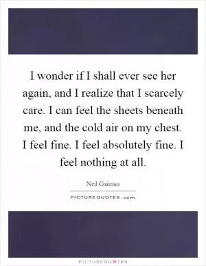 I wonder if I shall ever see her again, and I realize that I scarcely care. I can feel the sheets beneath me, and the cold air on my chest. I feel fine. I feel absolutely fine. I feel nothing at all Picture Quote #1