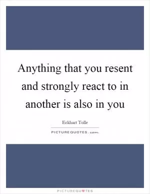 Anything that you resent and strongly react to in another is also in you Picture Quote #1