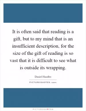 It is often said that reading is a gift, but to my mind that is an insufficient description, for the size of the gift of reading is so vast that it is difficult to see what is outside its wrapping Picture Quote #1