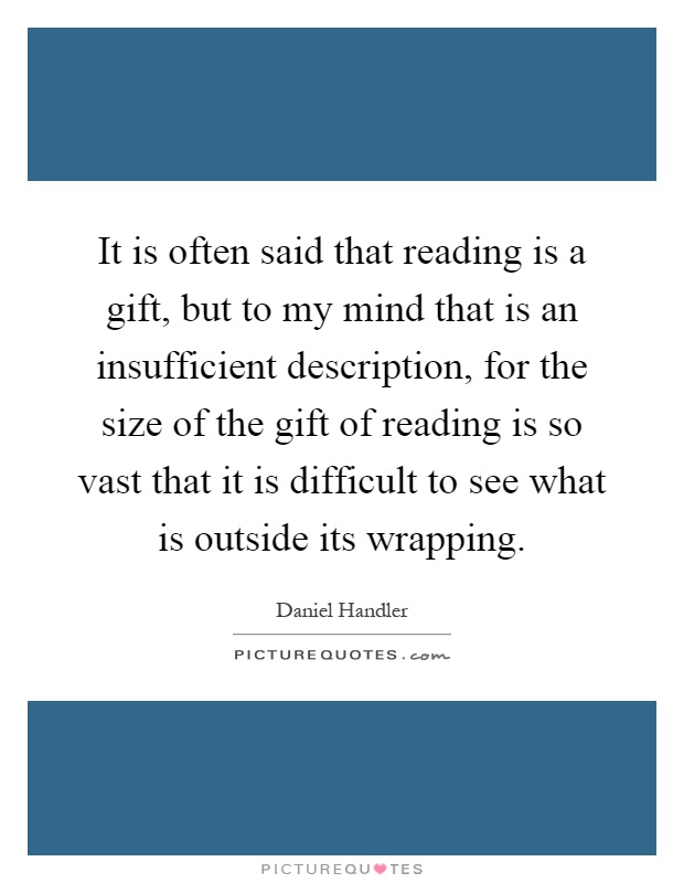 It is often said that reading is a gift, but to my mind that is an insufficient description, for the size of the gift of reading is so vast that it is difficult to see what is outside its wrapping Picture Quote #1