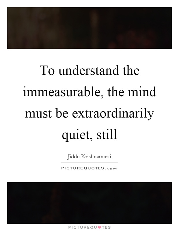 To understand the immeasurable, the mind must be extraordinarily quiet, still Picture Quote #1