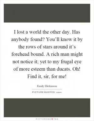 I lost a world the other day. Has anybody found? You’ll know it by the rows of stars around it’s forehead bound. A rich man might not notice it; yet to my frugal eye of more esteem than ducats. Oh! Find it, sir, for me! Picture Quote #1