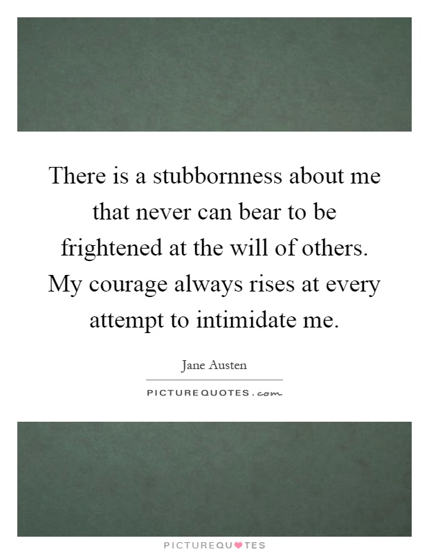There is a stubbornness about me that never can bear to be frightened at the will of others. My courage always rises at every attempt to intimidate me Picture Quote #1