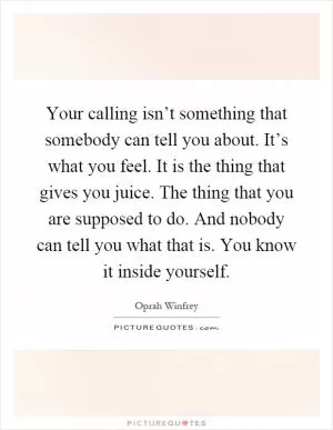 Your calling isn’t something that somebody can tell you about. It’s what you feel. It is the thing that gives you juice. The thing that you are supposed to do. And nobody can tell you what that is. You know it inside yourself Picture Quote #1