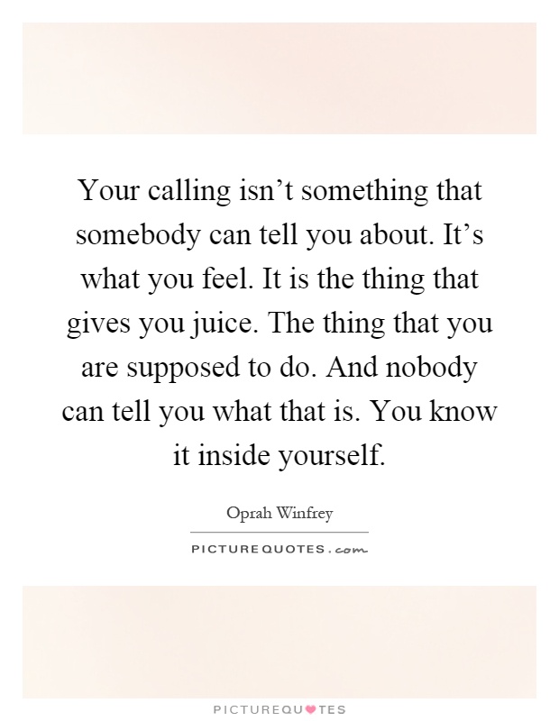 Your calling isn't something that somebody can tell you about. It's what you feel. It is the thing that gives you juice. The thing that you are supposed to do. And nobody can tell you what that is. You know it inside yourself Picture Quote #1