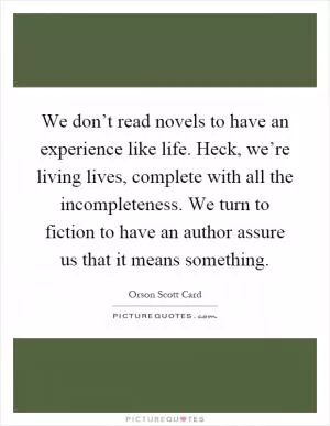 We don’t read novels to have an experience like life. Heck, we’re living lives, complete with all the incompleteness. We turn to fiction to have an author assure us that it means something Picture Quote #1