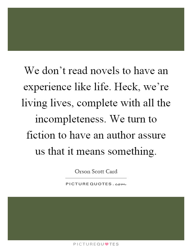 We don't read novels to have an experience like life. Heck, we're living lives, complete with all the incompleteness. We turn to fiction to have an author assure us that it means something Picture Quote #1