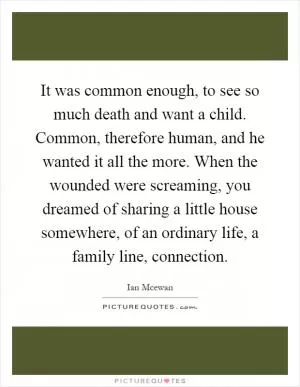 It was common enough, to see so much death and want a child. Common, therefore human, and he wanted it all the more. When the wounded were screaming, you dreamed of sharing a little house somewhere, of an ordinary life, a family line, connection Picture Quote #1