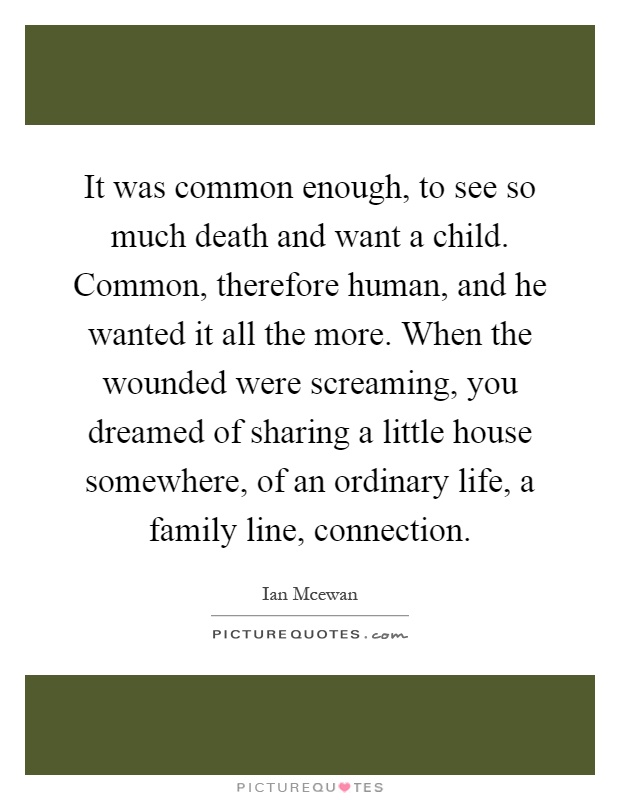It was common enough, to see so much death and want a child. Common, therefore human, and he wanted it all the more. When the wounded were screaming, you dreamed of sharing a little house somewhere, of an ordinary life, a family line, connection Picture Quote #1