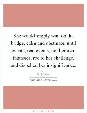 She would simply wait on the bridge, calm and obstinate, until events, real events, not her own fantasies, roe to her challenge, and dispelled her insignificance Picture Quote #1