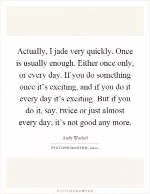 Actually, I jade very quickly. Once is usually enough. Either once only, or every day. If you do something once it’s exciting, and if you do it every day it’s exciting. But if you do it, say, twice or just almost every day, it’s not good any more Picture Quote #1