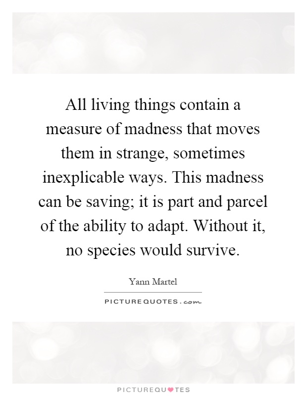 All living things contain a measure of madness that moves them in strange, sometimes inexplicable ways. This madness can be saving; it is part and parcel of the ability to adapt. Without it, no species would survive Picture Quote #1