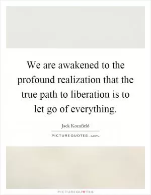 We are awakened to the profound realization that the true path to liberation is to let go of everything Picture Quote #1