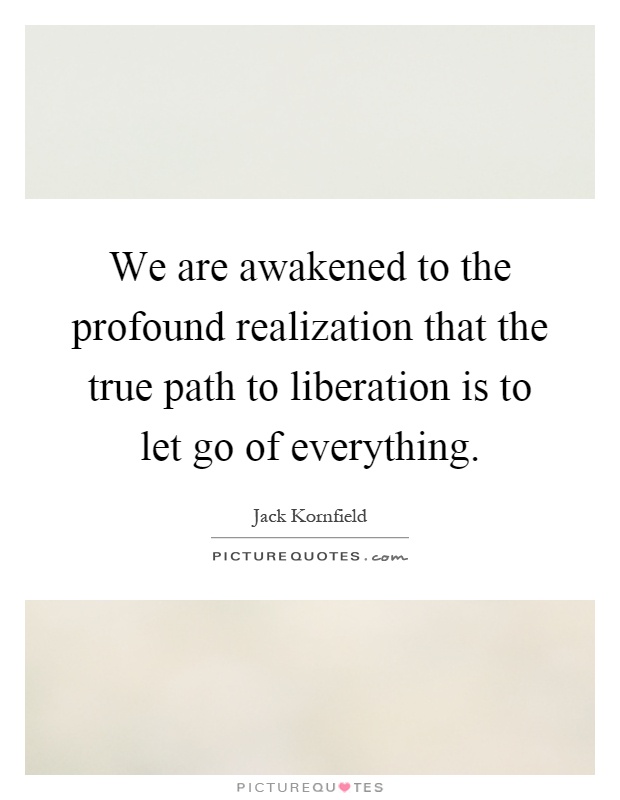 We are awakened to the profound realization that the true path to liberation is to let go of everything Picture Quote #1