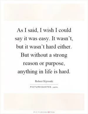 As I said, I wish I could say it was easy. It wasn’t, but it wasn’t hard either. But without a strong reason or purpose, anything in life is hard Picture Quote #1